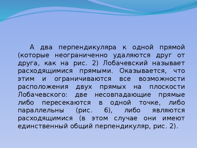  А два перпендикуляра к одной прямой (которые неограниченно удаляются друг от друга, как на рис. 2) Лобачевский называет расходящимися прямыми. Оказывается, что этим и ограничиваются все возможности расположения двух прямых на плоскости Лобачевского: две несовпадающие прямые либо пересекаются в одной точке, либо параллельны (рис. 6), либо являются расxодящимися (в этом случае они имеют единственный общий перпендикуляр, рис. 2). 