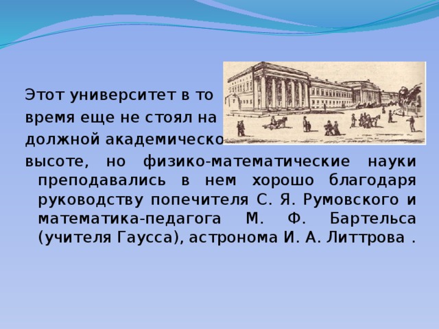 Этот университет в то время еще не стоял на должной академической высоте, но физико-математические науки преподавались в нем хорошо благодаря руководству попечителя С. Я. Румовского и математика-педагога М. Ф. Бартельса (учителя Гаусса), астронома И. А. Литтрова . 