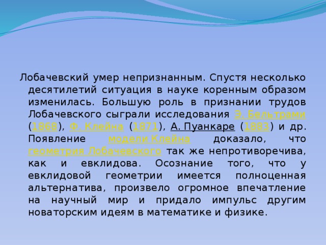 Лобачевский умер непризнанным. Спустя несколько десятилетий ситуация в науке коренным образом изменилась. Большую роль в признании трудов Лобачевского сыграли исследования Э. Бельтрами ( 1868 ), Ф. Клейна ( 1871 ), А. Пуанкаре ( 1883 ) и др. Появление модели Клейна доказало, что геометрия Лобачевского так же непротиворечива, как и евклидова. Осознание того, что у евклидовой геометрии имеется полноценная альтернатива, произвело огромное впечатление на научный мир и придало импульс другим новаторским идеям в математике и физике. 