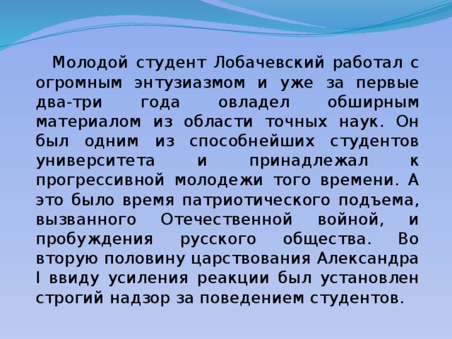  Молодой студент Лобачевский работал с огромным энтузиазмом и уже за первые два-три года овладел обширным материалом из области точных наук. Он был одним из способнейших студентов университета и принадлежал к прогрессивной молодежи того времени. А это было время патриотического подъема, вызванного Отечественной войной, и пробуждения русского общества. Во вторую половину царствования Александра I ввиду усиления реакции был установлен строгий надзор за поведением студентов. 