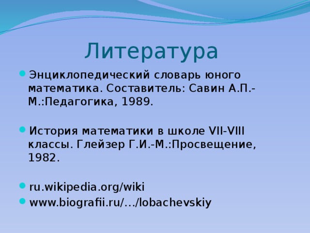 Литература Энциклопедический словарь юного математика. Составитель: Савин А.П.-М.:Педагогика, 1989.   История математики в школе VII-VIII классы. Глейзер Г.И.-М.:Просвещение, 1982.   ru.wikipedia.org/wiki www.biografii.ru/…/lobachevskiy 