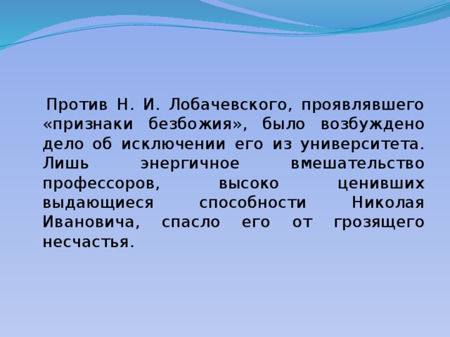  Против Н. И. Лобачевского, проявлявшего «признаки безбожия», было возбуждено дело об исключении его из университета. Лишь энергичное вмешательство профессоров, высоко ценивших выдающиеся способности Николая Ивановича, спасло его от грозящего несчастья. 