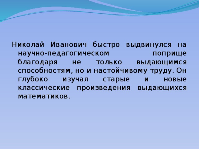 Николай Иванович быстро выдвинулся на научно-педагогическом поприще благодаря не только выдающимся способностям, но и настойчивому труду. Он глубоко изучал старые и новые классические произведения выдающихся математиков. 