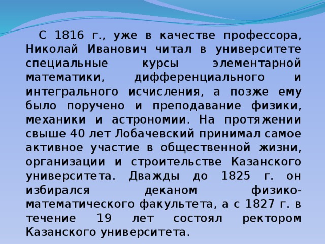  С 1816 г., уже в качестве профессора, Николай Иванович читал в университете специальные курсы элементарной математики, дифференциального и интегрального исчисления, а позже ему было поручено и преподавание физики, механики и астрономии. На протяжении свыше 40 лет Лобачевский принимал самое активное участие в общественной жизни, организации и строительстве Казанского университета. Дважды до 1825 г. он избирался деканом физико-математического факультета, а с 1827 г. в течение 19 лет состоял ректором Казанского университета. 