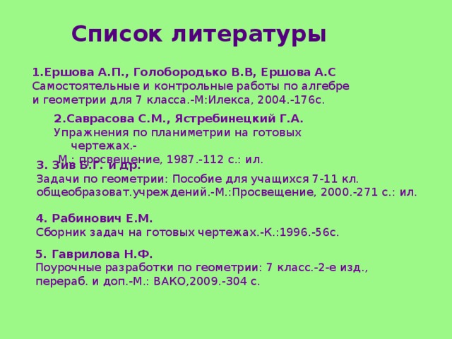 Список литературы 1.Ершова А.П., Голобородько В.В, Ершова А.С  Самостоятельные и контрольные работы по алгебре и геометрии для 7 класса.-М:Илекса, 2004.-176с. 2.Саврасова С.М., Ястребинецкий Г.А. Упражнения по планиметрии на готовых чертежах.-  М.: просвещение, 1987.-112 с.: ил. 3. Зив Б.Г. и др. Задачи по геометрии: Пособие для учащихся 7-11 кл. общеобразоват.учреждений.-М.:Просвещение, 2000.-271 с.: ил. 4. Рабинович Е.М. Сборник задач на готовых чертежах.-К.:1996.-56с. 5. Гаврилова Н.Ф. Поурочные разработки по геометрии: 7 класс.-2-е изд., перераб. и доп.-М.: ВАКО,2009.-304 с. 