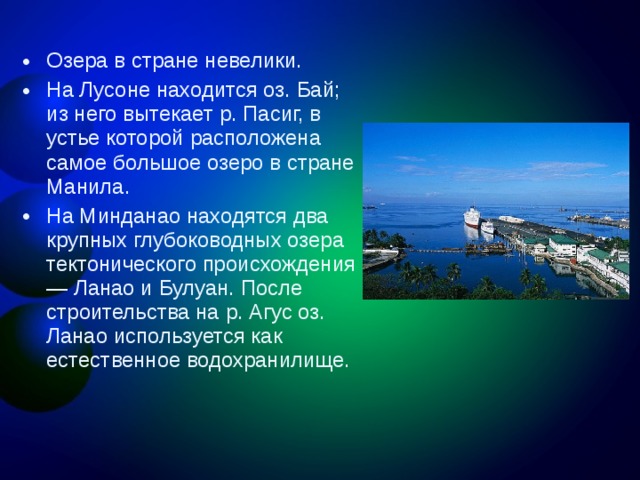 Озера в стране невелики. На Лусоне находится оз. Бай; из него вытекает р. Пасиг, в устье которой расположена самое большое озеро в стране Манила. На Минданао находятся два крупных глубоководных озера тектонического происхождения — Ланао и Булуан. После строительства на р. Агус оз. Ланао используется как естественное водохранилище.  