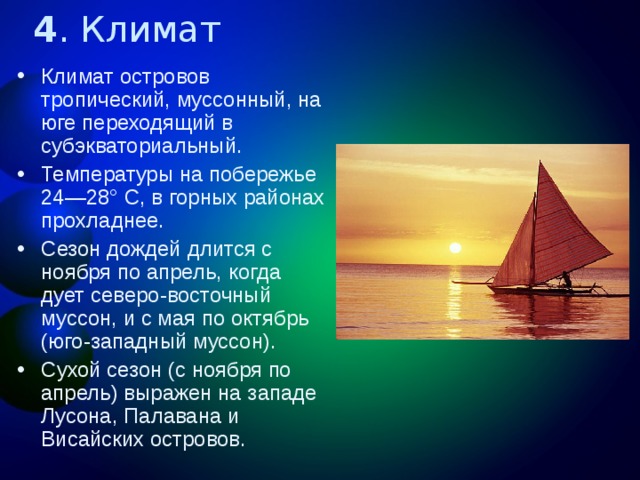 4 . Климат Климат островов тропический, муссонный, на юге переходящий в субэкваториальный. Температуры на побережье 24—28° С, в горных районах прохладнее. Сезон дождей длится с ноября по апрель, когда дует северо-восточный муссон, и с мая по октябрь (юго-западный муссон). Сухой сезон (с ноября по апрель) выражен на западе Лусона, Палавана и Висайских островов. 