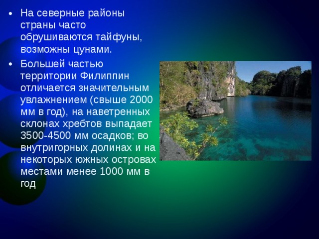 На северные районы страны часто обрушиваются тайфуны, возможны цунами. Большей частью территории Филиппин отличается значительным увлажнением (свыше 2000 мм в год), на наветренных склонах хребтов выпадает 3500-4500 мм осадков; во внутригорных долинах и на некоторых южных островах местами менее 1000 мм в год  