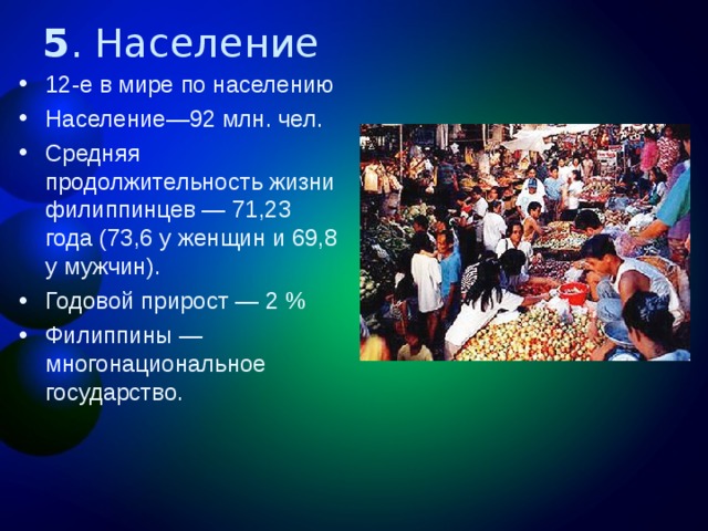 5 . Население 12-е в мире по населению Население ― 92 млн. чел. Средняя продолжительность жизни филиппинцев — 71,23 года (73,6 у женщин и 69,8 у мужчин). Годовой прирост — 2 % Филиппины — многонациональное государство. 