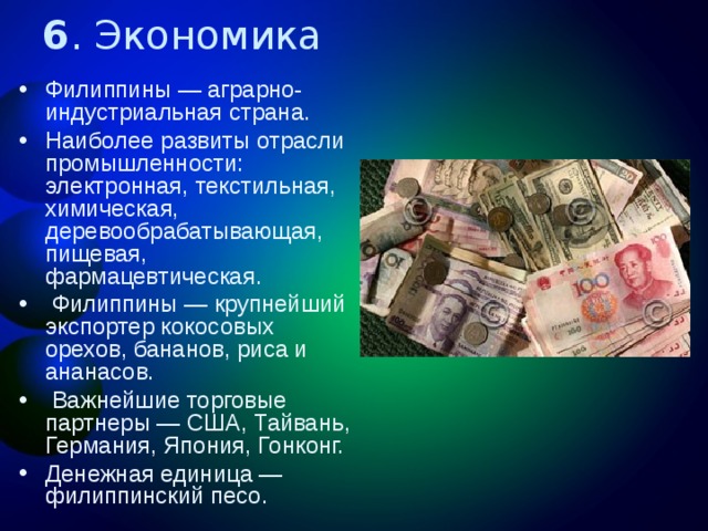 6 . Экономика Филиппины — аграрно-индустриальная страна. Наиболее развиты отрасли промышленности: электронная, текстильная, химическая, деревообрабатывающая, пищевая, фармацевтическая.  Филиппины — крупнейший экспортер кокосовых орехов, бананов, риса и ананасов.  Важнейшие торговые партнеры — США, Тайвань, Германия, Япония, Гонконг. Денежная единица — филиппинский песо.  