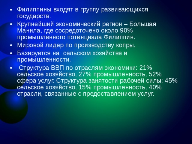 Филиппины входят в группу развивающихся государств. Крупнейший экономический регион – Большая Манила, где сосредоточено около 90% промышленного потенциала Филиппин. Мировой лидер по производству копры. Базируется на сельском хозяйстве и промышленности.  Структура ВВП по отраслям экономики: 21% сельское хозяйство, 27% промышленность, 52% сфера услуг. Структура занятости рабочей силы: 45% сельское хозяйство, 15% промышленность, 40% отрасли, связанные с предоставлением услуг.  