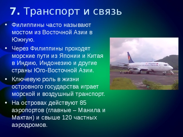 7. Транспорт и связь Филиппины часто называют мостом из Восточной Азии в Южную. Через Филиппины проходят морские пути из Японии и Китая в Индию, Индонезию и другие страны Юго-Восточной Азии. Ключевую роль в жизни островного государства играет морской и воздушный транспорт. На островах действуют 85 аэропортов (главные – Манила и Мактан) и свыше 120 частных аэродромов.  