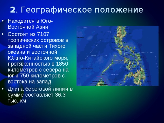 2 . Географическое положение Находится в Юго-Восточной Азии. Состоит из 7107 тропических островов в западной части Тихого океана и восточной Южно-Китайского моря, протяженностью в 1850 километров с севера на юг и 750 километров с востока на запад Длина береговой линии в сумме составляет 36,3 тыс. км 