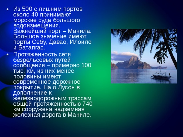 Из 500 с лишним портов около 40 принимают морские суда большого водоизмещения. Важнейший порт – Манила. Большое значение имеют порты Себу, Давао, Илоило и Батапгас. Протяженность сети безрельсовых путей сообщения – примерно 100 тыс. км, из них менее половины имеют современное дорожное покрытие. На о.Лусон в дополнение к железнодорожным трассам общей протяженностью 740 км сооружена надземная железная дорога в Маниле. 