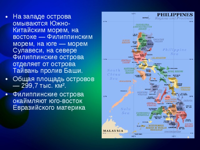 На западе острова омываются Южно-Китайским морем, на востоке — Филиппинским морем, на юге — морем Сулавеси, на севере Филиппинские острова отделяет от острова Тайвань пролив Баши. Общая площадь островов — 299,7 тыс. км². Филиппинские острова окаймляют юго-восток Евразийского материка 