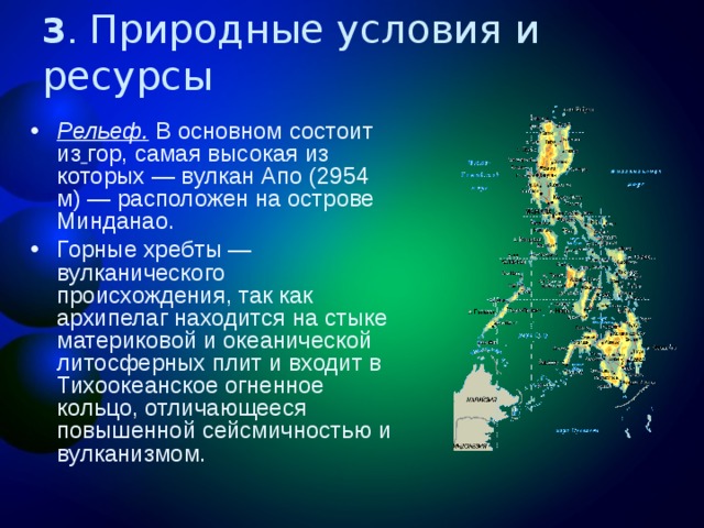 3 . Природные условия и ресурсы Рельеф. В основном состоит из  гор, самая высокая из которых — вулкан Апо (2954 м) — расположен на острове Минданао. Горные хребты — вулканического происхождения, так как архипелаг находится на стыке материковой и океанической литосферных плит и входит в Тихоокеанское огненное кольцо, отличающееся повышенной сейсмичностью и вулканизмом. 