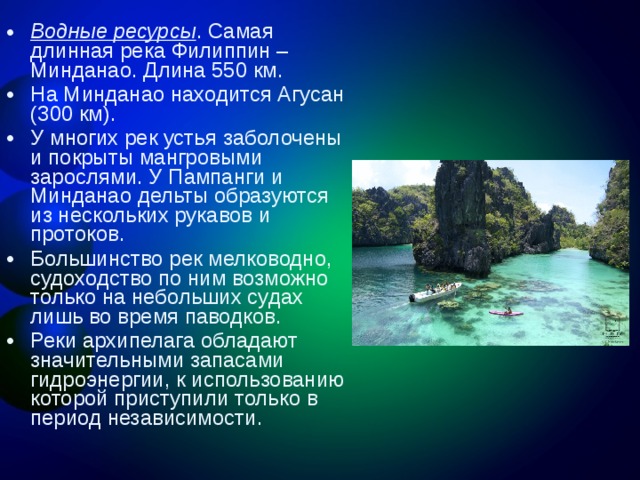 Водные ресурсы . Самая длинная река Филиппин – Минданао. Длина 550 км. На Минданао находится Агусан (300 км). У многих рек устья заболочены и покрыты мангровыми зарослями. У Пампанги и Минданао дельты образуются из нескольких рукавов и протоков. Большинство рек мелководно, судоходство по ним возможно только на небольших судах лишь во время паводков. Реки архипелага обладают значительными запасами гидроэнергии, к использованию которой приступили только в период независимости. 