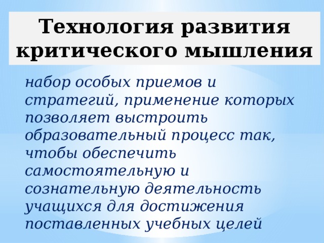 Технология развития критического мышления  набор особых приемов и стратегий, применение которых позволяет выстроить образовательный процесс так, чтобы обеспечить самостоятельную и сознательную деятельность учащихся для достижения поставленных учебных целей 