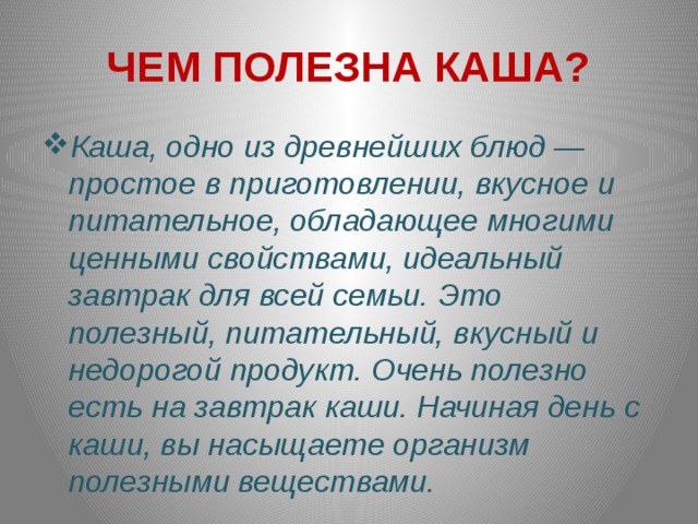 ЧЕМ ПОЛЕЗНА КАША? Каша, одно из древнейших блюд ― простое в приготовлении, вкусное и питательное, обладающее многими ценными свойствами, идеальный завтрак для всей семьи.  Это полезный, питательный, вкусный и недорогой продукт. Очень полезно есть на завтрак каши. Начиная день с каши, вы насыщаете организм полезными веществами.  