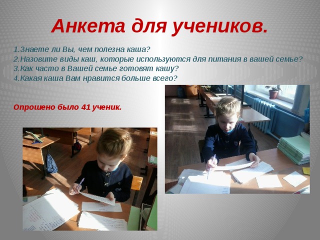 Анкета для учеников. 1.Знаете ли Вы, чем полезна каша? 2.Назовите виды каш, которые используются для питания в вашей семье? 3.Как часто в Вашей семье готовят кашу? 4.Какая каша Вам нравится больше всего?   Опрошено было 41 ученик.  