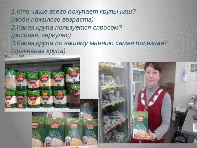 1.Кто чаще всего покупает крупы каш? (люди пожилого возраста) 2.Какая крупа пользуется спросом? (рисовая, геркулес) 3.Какая крупа по вашему мнению самая полезная? (гречневая крупа) 