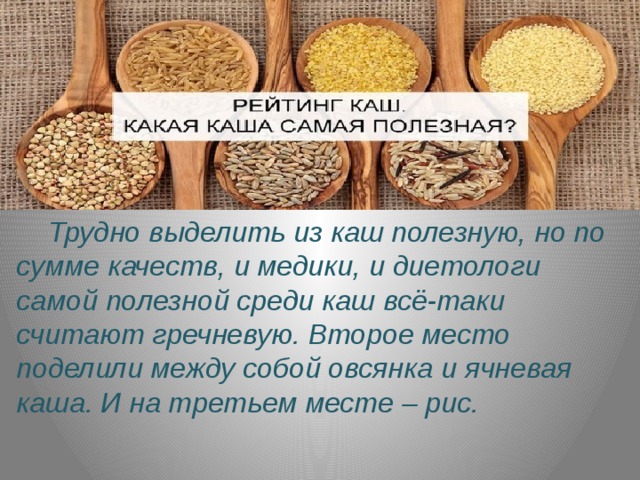  Трудно выделить из каш полезную, но по сумме качеств, и медики, и диетологи самой полезной среди каш всё-таки считают гречневую. Второе место поделили между собой овсянка и ячневая каша. И на третьем месте – рис. 