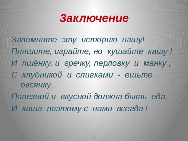 Заключение Запомните  эту  историю  нашу! Пляшите, играйте, но  кушайте  кашу ! И  пшёнку, и  гречку, перловку  и  манку , С  клубникой  и  сливками  -  ешьте  овсянку . Полезной и  вкусной должна быть  еда, И  каша  поэтому с  нами  всегда ! 