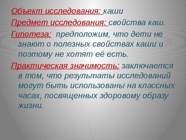 Объект исследования: каши Предмет исследования: свойства каш. Гипотеза:  предположим, что дети не знают о полезных свойствах каши и поэтому не хотят её есть. Практическая значимость:  заключается в том, что результаты исследований могут быть использованы на классных часах, посвященных здоровому образу жизни. 