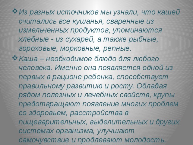 Из разных источников мы узнали, что кашей считались все кушанья, сваренные из измельченных продуктов, упоминаются хлебные - из сухарей, а также рыбные, гороховые, морковные, репные. Каша – необходимое блюдо для любого человека. Именно она появляется одной из первых в рационе ребенка, способствует правильному развитию и росту. Обладая рядом полезных и лечебных свойств, крупы предотвращают появление многих проблем со здоровьем, расстройства в пищеварительных, выделительных и других системах организма, улучшают самочувствие и продлевают молодость. 