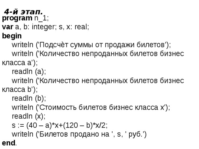 4-й этап. program n_1; var a, b: integer; s, x: real; begin  writeln ('Подсчѐт суммы от продажи билетов');  writeln ('Количество непроданных билетов бизнес  класса a');  readln (a);  writeln ('Количество непроданных билетов бизнес  класса b');  readln (b);  writeln ('Стоимость билетов бизнес класса x');  readln (x);  s := (40 – а)*x+(120 – b)*x/2;  writeln ('Билетов продано на ', s, ' руб.') end . 