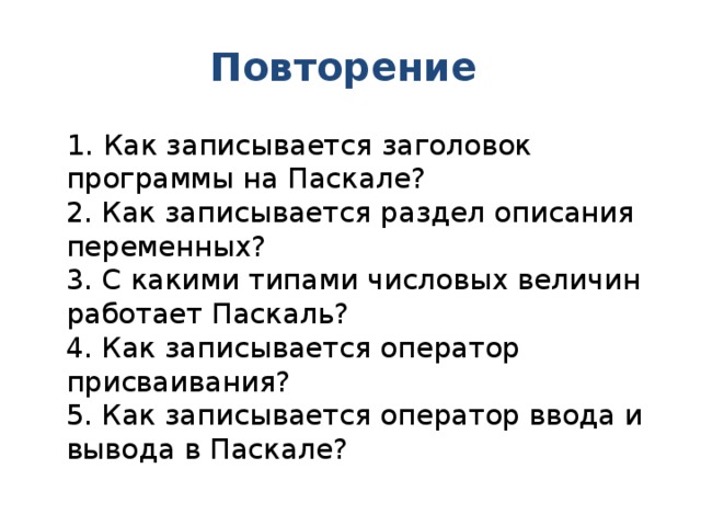 Повторение 1. Как записывается заголовок программы на Паскале?  2. Как записывается раздел описания переменных?  3. С какими типами числовых величин работает Паскаль?  4. Как записывается оператор присваивания?  5. Как записывается оператор ввода и вывода в Паскале? 