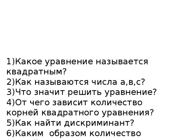 1)Какое уравнение называется квадратным?  2)Как называются числа а,в,с?  3)Что значит решить уравнение?  4)От чего зависит количество корней квадратного уравнения?  5)Как найти дискриминант?  6)Каким образом количество корней зависит от дискриминанта?  7) Если в квадратном уравнении в=0или с=0, как называется такое уравнение?  8)Какие вы знаете виды неполных квадратных уравнений?   