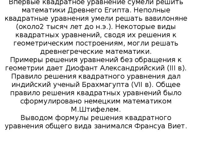 Впервые квадратное уравнение сумели решить математики Древнего Египта. Неполные квадратные уравнения умели решать вавилоняне (около2 тысяч лет до н.э.). Некоторые виды квадратных уравнений, сводя их решения к геометрическим построениям, могли решать древнегреческие математики.  Примеры решения уравнений без обращения к геометрии дает Диофант Александрийский ( III в).  Правило решения квадратного уравнения дал индийский ученый Брахмагупта ( VII в). Общее правило решения квадратных уравнений было сформулировано немецким математиком М.Штифелем.  Выводом формулы решения квадратного уравнения общего вида занимался Франсуа Виет. 