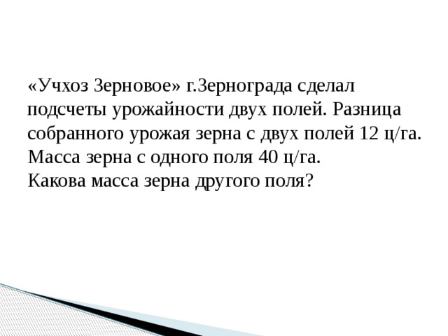 «Учхоз Зерновое» г.Зернограда сделал подсчеты урожайности двух полей. Разница собранного урожая зерна с двух полей 12 ц/га. Масса зерна с одного поля 40 ц/га. Какова масса зерна другого поля? 