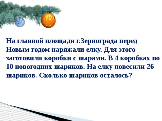 На главной площади г.Зернограда перед Новым годом наряжали елку. Для этого заготовили коробки с шарами. В 4 коробках по 10 новогодних шариков. На елку повесили 26 шариков. Сколько шариков осталось? 