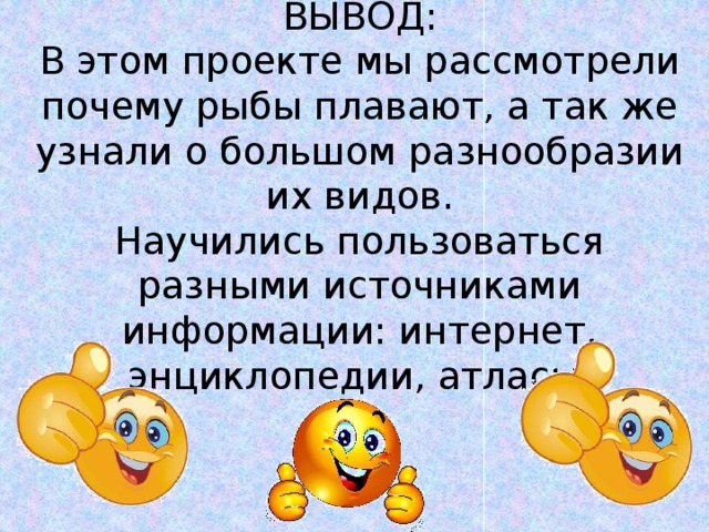 ВЫВОД:  В этом проекте мы рассмотрели почему рыбы плавают, а так же узнали о большом разнообразии их видов.  Научились пользоваться разными источниками информации: интернет, энциклопедии, атласы. 