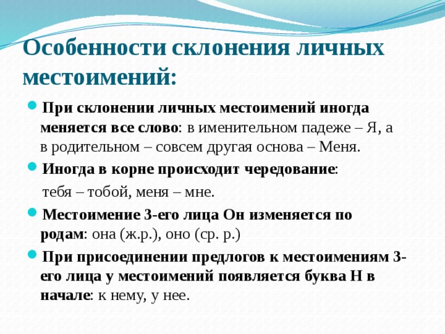 Особенности склонения личных местоимений: При склонении личных местоимений иногда меняется все слово : в именительном падеже – Я, а в родительном – совсем другая основа – Меня.  Иногда в корне происходит чередование :  тебя – тобой, меня – мне. Местоимение 3-его лица Он изменяется по родам : она (ж.р.), оно (ср. р.) При присоединении предлогов к местоимениям 3-его лица у местоимений появляется буква Н в начале : к нему, у нее. 