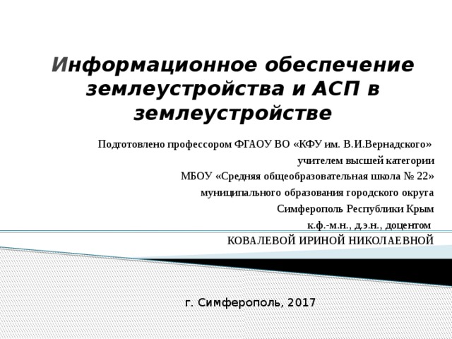 И нформационное обеспечение землеустройства и АСП в землеустройстве Подготовлено профессором ФГАОУ ВО «КФУ им. В.И.Вернадского» учителем высшей категории МБОУ «Средняя общеобразовательная школа № 22» муниципального образования городского округа Симферополь Республики Крым к.ф.-м.н., д.э.н., доцентом КОВАЛЕВОЙ ИРИНОЙ НИКОЛАЕВНОЙ г. Симферополь, 2017 