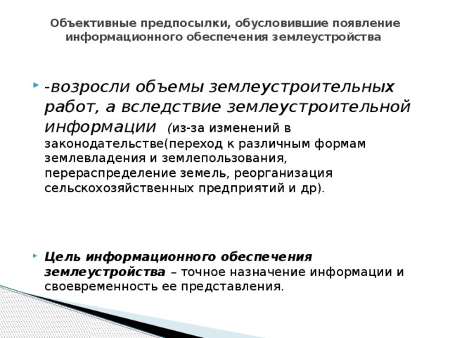 Объективные предпосылки, обусловившие появление информационного обеспечения землеустройства   - возросли объемы землеустроительных работ, а вследствие землеустроительной информации ( из-за изменений в законодательстве(переход к различным формам землевладения и землепользования, перераспределение земель, реорганизация сельскохозяйственных предприятий и др). Цель информационного обеспечения землеустройства – точное назначение информации и своевременность ее представления. 