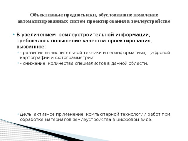 Объективные предпосылки, обусловившие появление автоматизированных систем проектирования в землеустройстве В увеличением землеустроительной информации, требовалось повышение качества проектирования, вызванное: - развитие вычислительной техники и геоинформатики, цифровой картографии и фотограмметрии; - снижение количества специалистов в данной области. - развитие вычислительной техники и геоинформатики, цифровой картографии и фотограмметрии; - снижение количества специалистов в данной области. Цель : активное применение компьютерной технологии работ при обработке материалов землеустройства в цифровом виде. Цель : активное применение компьютерной технологии работ при обработке материалов землеустройства в цифровом виде. 