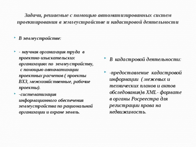 Задачи, решаемые с помощью автоматизированных систем проектирования в землеустройстве и кадастровой деятельности В землеустройстве: В  кадастровой деятельности:   - научная организация труда в проектно-изыскательских организациях по землеустройству, с помощью автоматизации проектных расчетов ( проекты ВХЗ, межхозяйственные, рабочие проекты). -систематизация информационного обеспечения землеустройства по рациональной организации и охране земель. -предоставление кадастровой информации ( межевых и технических планов и актов обследования)в XML- формате в органы Росреестра для регистрации права на недвижимость. 