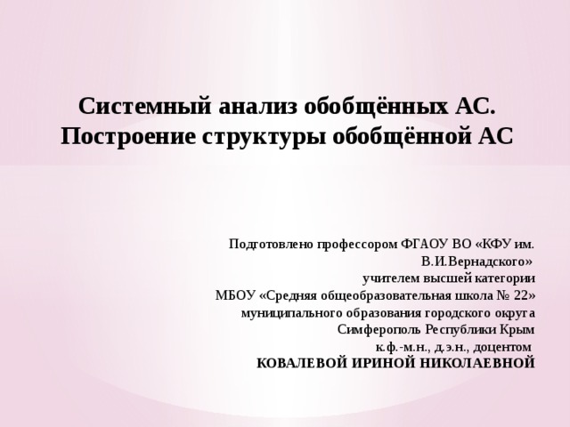  Системный анализ обобщённых АС.  Построение структуры обобщённой АС Подготовлено профессором ФГАОУ ВО «КФУ им. В.И.Вернадского» учителем высшей категории МБОУ «Средняя общеобразовательная школа № 22» муниципального образования городского округа Симферополь Республики Крым к.ф.-м.н., д.э.н., доцентом КОВАЛЕВОЙ ИРИНОЙ НИКОЛАЕВНОЙ 