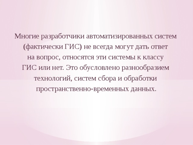 Многие разработчики автоматизированных систем (фактически ГИС) не всегда могут дать ответ на вопрос, относятся эти системы к классу ГИС или нет. Это обусловлено разнообразием технологий, систем сбора и обработки пространственно-времен­ных данных. 