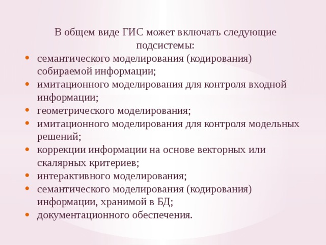 В общем виде ГИС может включать следующие подсистемы: семантического моделирования (кодирования) собираемой инфор­мации; имитационного моделирования для контроля входной информации; геометрического моделирования; имитационного моделирования для контроля модельных решений; коррекции информации на основе векторных или скалярных кри­териев; интерактивного моделирования; семантического моделирования (кодирования) информации, хра­нимой в БД; документационного обеспечения. 