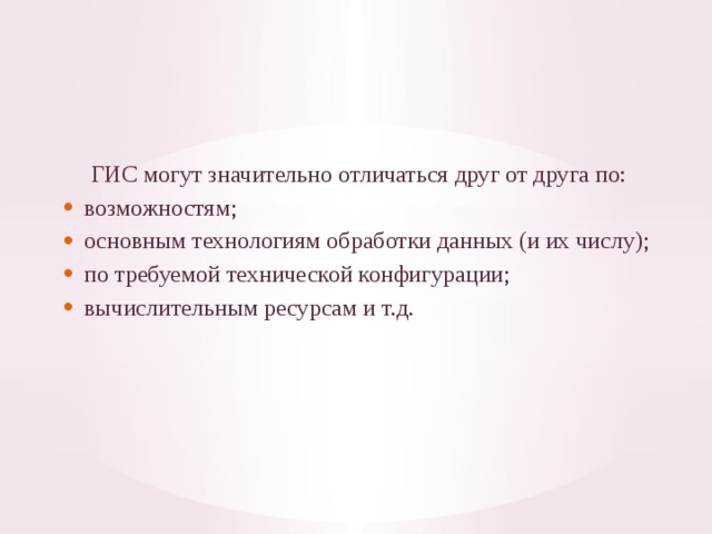 ГИС могут значительно отличаться друг от друга по: воз­можностям; основным технологиям обработки данных (и их числу); по требуемой технической конфигурации; вычислительным ресурсам и т.д. 