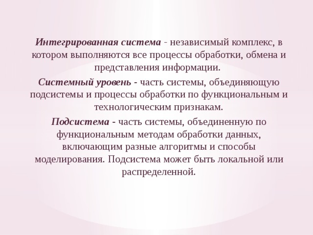  Интегрированная система  -  независимый комплекс, в котором выполняются все процессы обработ­ки, обмена и представления информации. Системный уровень - часть системы, объединяю­щую подсистемы и процессы обработки по функциональным и техно­логическим признакам. Подсистема  - часть системы, объединенную по функциональным методам обработки данных, включающим разные алго­ритмы и способы моделирования. Подсистема может быть локальной или распределенной. 