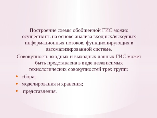 Построение схемы обобщенной ГИС можно осуществить на основе анализа входных/выходных информационных потоков, функционирую­щих в автоматизированной системе. Совокупность входных и выходных данных ГИС может быть пред­ставлена в виде независимых технологических совокупностей трех групп: сбора; моделирования и хранения;  представления. 