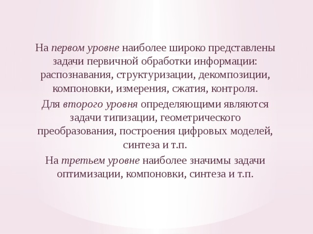 На первом уровне наиболее широко представлены задачи первич­ной обработки информации: распознавания, структуризации, декомпо­зиции, компоновки, измерения, сжатия, контроля. Для второго уровня определяющими являются задачи типизации, геометрического преобразования, построения циф­ровых моделей, синтеза и т.п. На третьем уровне наиболее значимы задачи оптимизации, компо­новки, синтеза и т.п. 