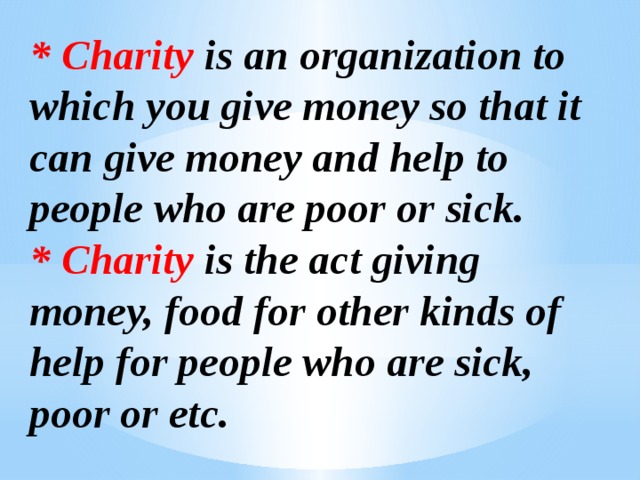 *  Charity is an organization to which you give money so that it can give money and help to people who are poor or sick. *  Charity is the act giving money, food for other kinds of help for people who are sick, poor or etc.