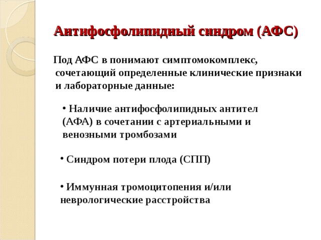 Антифосфолипидный синдром (АФС)  Под АФС в понимают симптомокомплекс, сочетающий определенные клинические признаки и лабораторные данные:  Наличие антифосфолипидных антител (АФА) в сочетании с артериальными и венозными тромбозами  Синдром потери плода (СПП)  Иммунная тромоцитопения и/или неврологические расстройства 